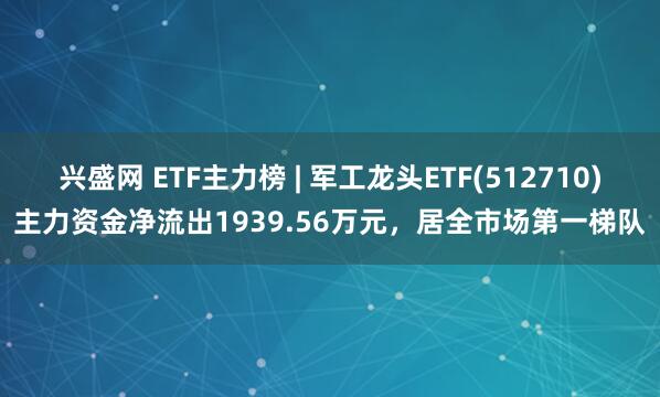 兴盛网 ETF主力榜 | 军工龙头ETF(512710)主力资金净流出1939.56万元，居全市场第一梯队