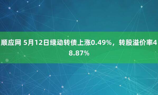 顺应网 5月12日绿动转债上涨0.49%，转股溢价率48.87%