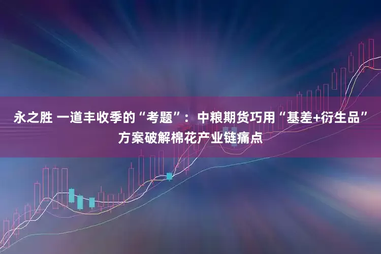 永之胜 一道丰收季的“考题”：中粮期货巧用“基差+衍生品”方案破解棉花产业链痛点