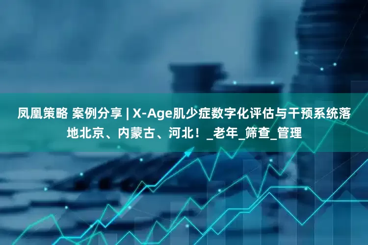 凤凰策略 案例分享 | X-Age肌少症数字化评估与干预系统落地北京、内蒙古、河北！_老年_筛查_管理