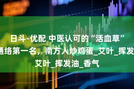 日斗-优配 中医认可的“活血草”！化瘀通络第一名，南方人炒鸡蛋_艾叶_挥发油_香气