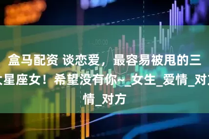 盒马配资 谈恋爱，最容易被甩的三大星座女！希望没有你~_女生_爱情_对方