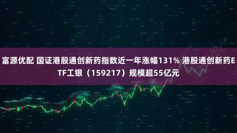 富源优配 国证港股通创新药指数近一年涨幅131% 港股通创新药ETF工银（159217）规模超55亿元
