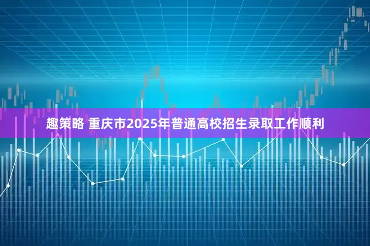 趣策略 重庆市2025年普通高校招生录取工作顺利