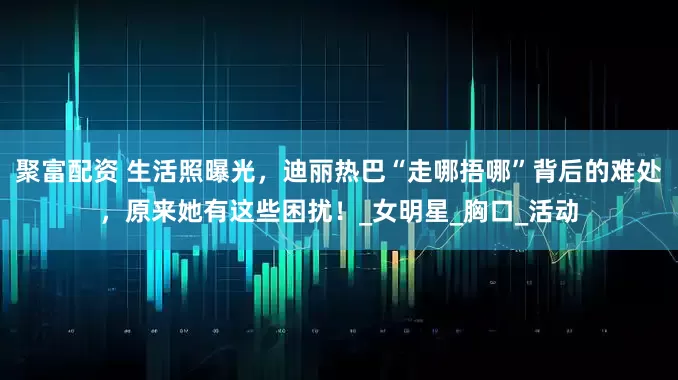 聚富配资 生活照曝光，迪丽热巴“走哪捂哪”背后的难处，原来她有这些困扰！_女明星_胸口_活动