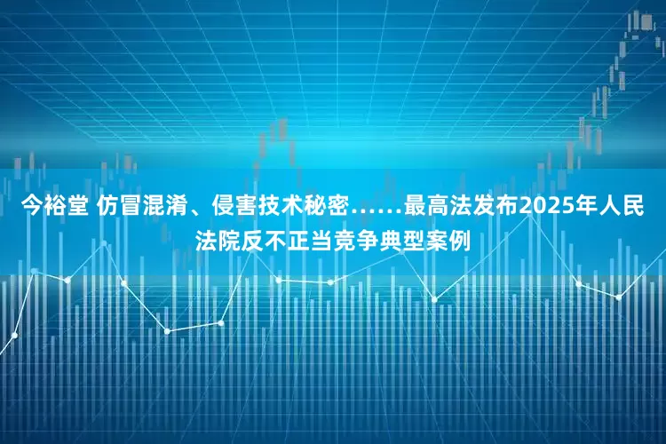 今裕堂 仿冒混淆、侵害技术秘密……最高法发布2025年人民法院反不正当竞争典型案例