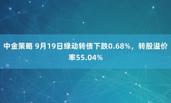 中金策略 9月19日绿动转债下跌0.68%，转股溢价率55.04%