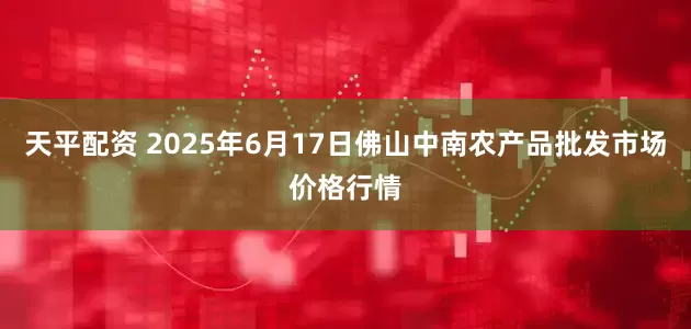 天平配资 2025年6月17日佛山中南农产品批发市场价格行情