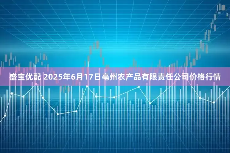 盛宝优配 2025年6月17日亳州农产品有限责任公司价格行情